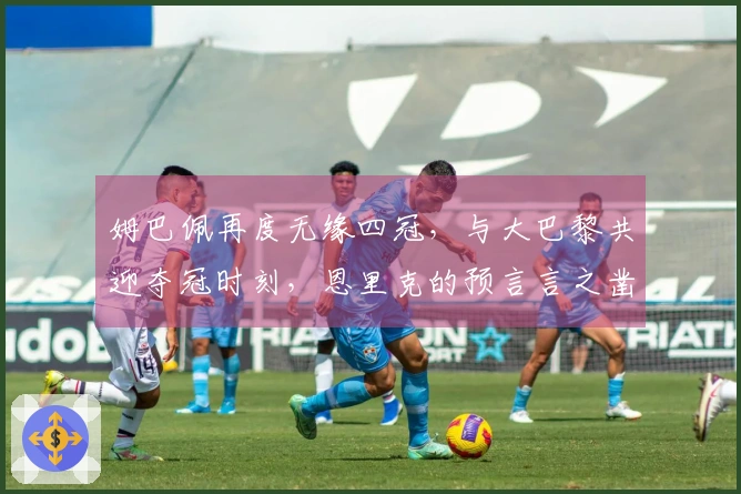 姆巴佩再度无缘四冠，与大巴黎共迎夺冠时刻，恩里克的预言言之凿凿