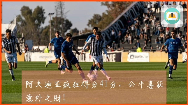 阿夫迪亚疯狂得分41分，公牛喜获意外之财！