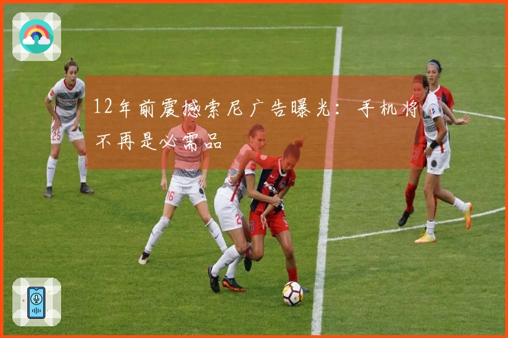 12年前震撼索尼广告曝光：手机将不再是必需品