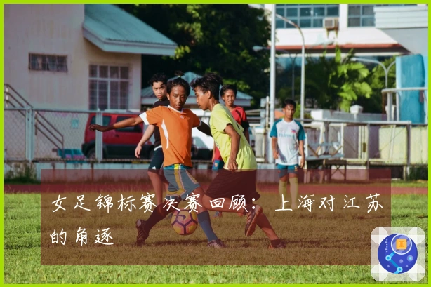 女足锦标赛决赛回顾：上海对江苏的角逐