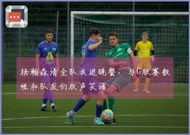 杨瀚森请全队共进晚餐，与G联赛教练和队友们欢声笑语