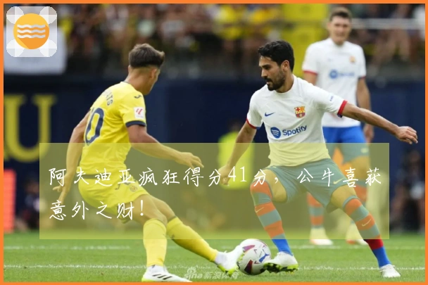 阿夫迪亚疯狂得分41分，公牛喜获意外之财！