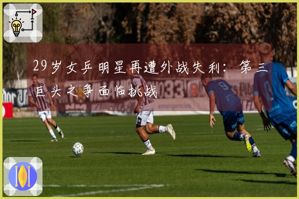 29岁女乒明星再遭外战失利：第三巨头之争面临挑战