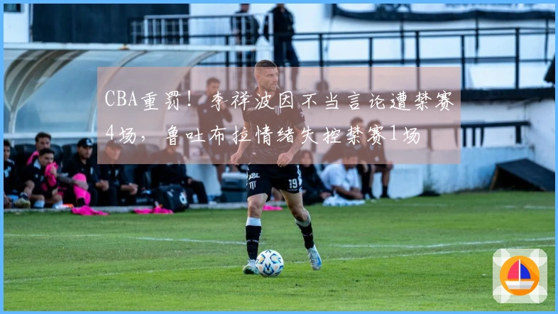 CBA重罚！李祥波因不当言论遭禁赛4场，鲁吐布拉情绪失控禁赛1场