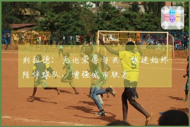 利拉德：无论荣辱与共，球迷始终陪伴球队，增强城市联系