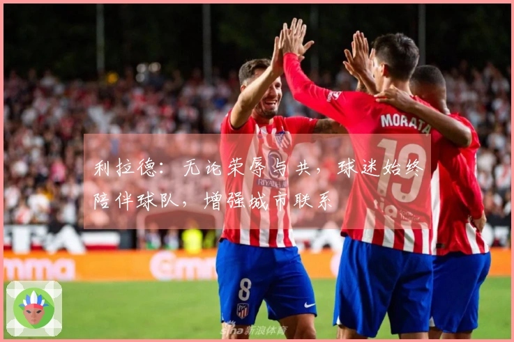 利拉德：无论荣辱与共，球迷始终陪伴球队，增强城市联系
