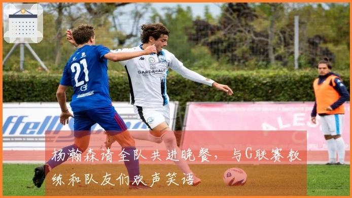 杨瀚森请全队共进晚餐，与G联赛教练和队友们欢声笑语