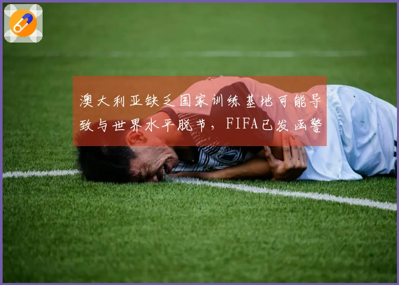 澳大利亚缺乏国家训练基地可能导致与世界水平脱节，FIFA已发函警告