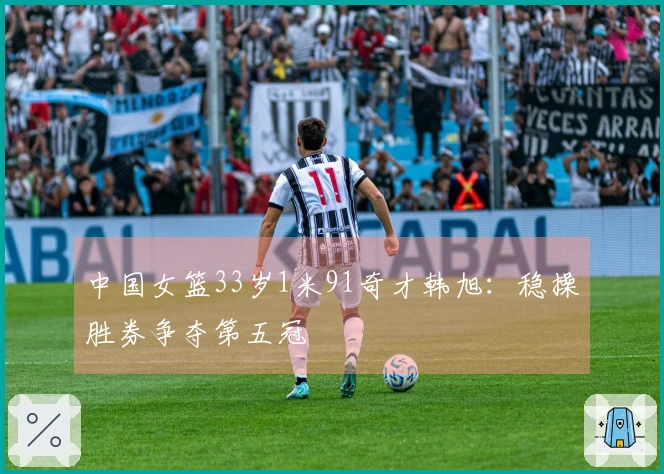 中国女篮33岁1米91奇才韩旭：稳操胜券争夺第五冠