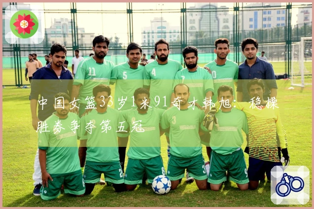 中国女篮33岁1米91奇才韩旭：稳操胜券争夺第五冠