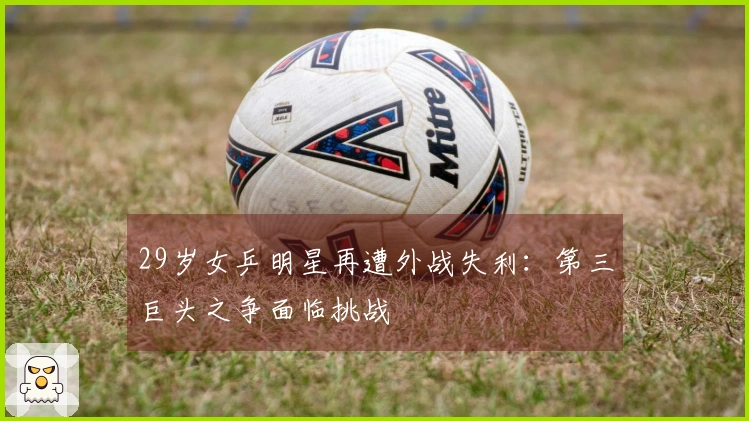 29岁女乒明星再遭外战失利：第三巨头之争面临挑战