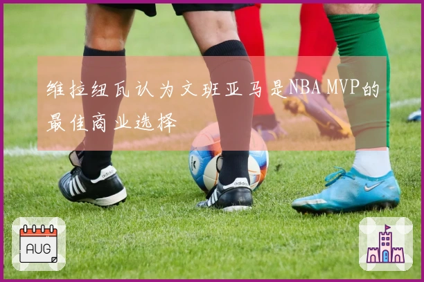 维拉纽瓦认为文班亚马是NBA MVP的最佳商业选择
