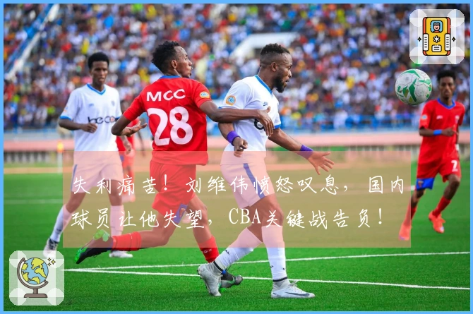 失利痛苦！刘维伟愤怒叹息，国内球员让他失望，CBA关键战告负！