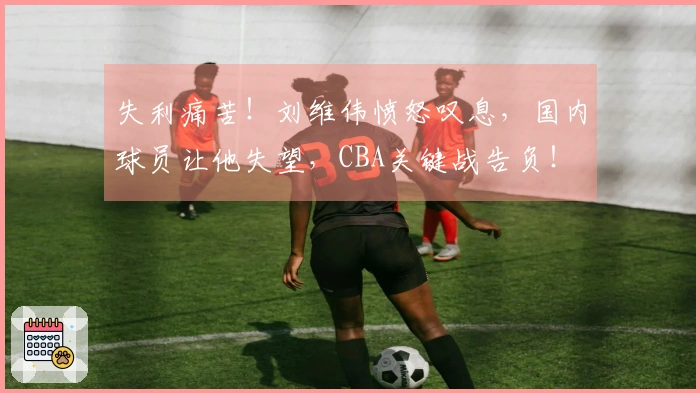 失利痛苦！刘维伟愤怒叹息，国内球员让他失望，CBA关键战告负！